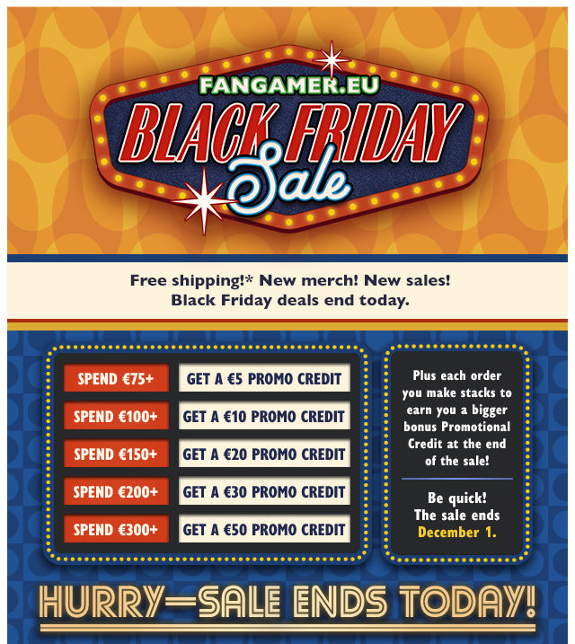 Free shipping! New merch! Black Friday deals end today. Plus each order you make stacks to earn you a bigger bonus Promotional Credit at the end of the sale! Spend €75+ and get a €5 Promo Credit, spend €100+ and get a €10 Promo Credit, spend €150+ and get a €20 Promo Credit, spend €200+ and get a €30 Promo Credit, spend €300+ and get a €50 Promo Credit. Be quick! Sale ends December 1 at Fangamer.eu